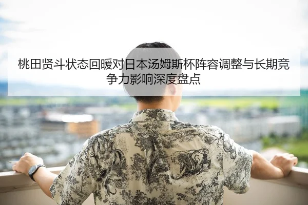 桃田贤斗状态回暖对日本汤姆斯杯阵容调整与长期竞争力影响深度盘点